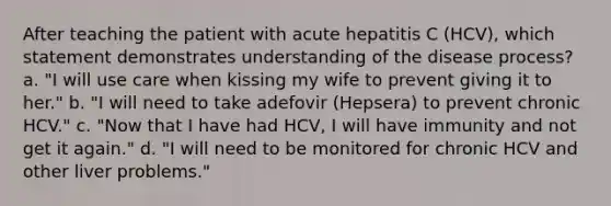 After teaching the patient with acute hepatitis C (HCV), which statement demonstrates understanding of the disease process? a. "I will use care when kissing my wife to prevent giving it to her." b. "I will need to take adefovir (Hepsera) to prevent chronic HCV." c. "Now that I have had HCV, I will have immunity and not get it again." d. "I will need to be monitored for chronic HCV and other liver problems."