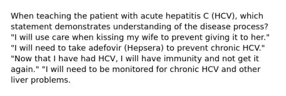 When teaching the patient with acute hepatitis C (HCV), which statement demonstrates understanding of the disease process? "I will use care when kissing my wife to prevent giving it to her." "I will need to take adefovir (Hepsera) to prevent chronic HCV." "Now that I have had HCV, I will have immunity and not get it again." "I will need to be monitored for chronic HCV and other liver problems.