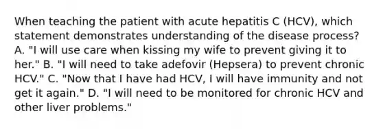 When teaching the patient with acute hepatitis C (HCV), which statement demonstrates understanding of the disease process? A. "I will use care when kissing my wife to prevent giving it to her." B. "I will need to take adefovir (Hepsera) to prevent chronic HCV." C. "Now that I have had HCV, I will have immunity and not get it again." D. "I will need to be monitored for chronic HCV and other liver problems."