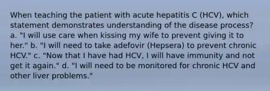 When teaching the patient with acute hepatitis C (HCV), which statement demonstrates understanding of the disease process? a. "I will use care when kissing my wife to prevent giving it to her." b. "I will need to take adefovir (Hepsera) to prevent chronic HCV." c. "Now that I have had HCV, I will have immunity and not get it again." d. "I will need to be monitored for chronic HCV and other liver problems."