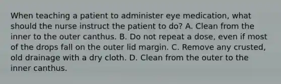 When teaching a patient to administer eye medication, what should the nurse instruct the patient to do? A. Clean from the inner to the outer canthus. B. Do not repeat a dose, even if most of the drops fall on the outer lid margin. C. Remove any crusted, old drainage with a dry cloth. D. Clean from the outer to the inner canthus.