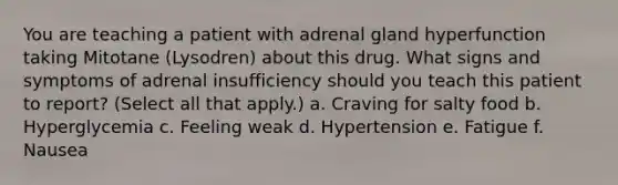 You are teaching a patient with adrenal gland hyperfunction taking Mitotane (Lysodren) about this drug. What signs and symptoms of adrenal insufficiency should you teach this patient to report? (Select all that apply.) a. Craving for salty food b. Hyperglycemia c. Feeling weak d. Hypertension e. Fatigue f. Nausea