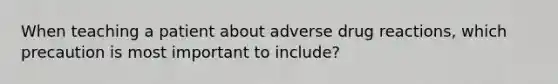 When teaching a patient about adverse drug reactions, which precaution is most important to include?