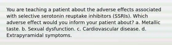 You are teaching a patient about the adverse effects associated with selective serotonin reuptake inhibitors (SSRIs). Which adverse effect would you inform your patient about? a. Metallic taste. b. Sexual dysfunction. c. Cardiovascular disease. d. Extrapyramidal symptoms.