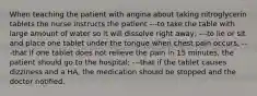 When teaching the patient with angina about taking nitroglycerin tablets the nurse instructs the patient ---to take the table with large amount of water so it will dissolve right away; ---to lie or sit and place one tablet under the tongue when chest pain occurs; ---that if one tablet does not relieve the pain in 15 minutes, the patient should go to the hospital; ---that if the tablet causes dizziness and a HA, the medication should be stopped and the doctor notified.