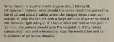 When teaching a patient with angina about taking SL nitroglycerin tablets, what should the nurse teach the patient? a. Lie or sit and place 1 tablet under the tongue when chest pain occurs. b. Take the tablets with a large amount of water so that it will dissolve right away. c. If 1 tablet does not relieve the pain in 15 min., the patient should goto the hospital. d. If the tablet causes dizziness and a headache, stop the medication and call the doctor or go to the hospital.