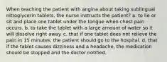 When teaching the patient with angina about taking sublingual nitroglycerin tablets, the nurse instructs the patient? a. to lie or sit and place one tablet under the tongue when chest pain occurs. b. to take the tablet with a large amount of water so it will dissolve right away. c. that if one tablet does not relieve the pain in 15 minutes, the patient should go to the hospital. d. that if the tablet causes dizziness and a headache, the medication should be stopped and the doctor notified.