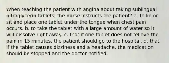 When teaching the patient with angina about taking sublingual nitroglycerin tablets, the nurse instructs the patient? a. to lie or sit and place one tablet under the tongue when chest pain occurs. b. to take the tablet with a large amount of water so it will dissolve right away. c. that if one tablet does not relieve the pain in 15 minutes, the patient should go to the hospital. d. that if the tablet causes dizziness and a headache, the medication should be stopped and the doctor notified.