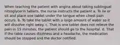 When teaching the patient with angina about taking sublingual nitroglycerin tablets, the nurse instructs the patient a. To lie or sit and place one tablet under the tongue when chest pain occurs. b. To take the tablet with a large amount of water so it will dissolve right away. c. That is one tablet does not relieve the pain in 15 minutes, the patient should go to the hospital. d. That if the table causes dizziness and a headache, the medication should be stopped and the doctor notified.