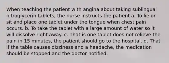 When teaching the patient with angina about taking sublingual nitroglycerin tablets, the nurse instructs the patient a. To lie or sit and place one tablet under the tongue when chest pain occurs. b. To take the tablet with a large amount of water so it will dissolve right away. c. That is one tablet does not relieve the pain in 15 minutes, the patient should go to the hospital. d. That if the table causes dizziness and a headache, the medication should be stopped and the doctor notified.