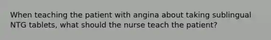 When teaching the patient with angina about taking sublingual NTG tablets, what should the nurse teach the patient?