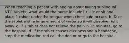 When teaching a patient with angina about taking sublingual NTG tablets, what would the nurse include? a. Lie or sit and place 1 tablet under the tongue when chest pain occurs. b. Take the tablet with a large amount of water so it will dissolve right away. c. If 1 tablet does not relieve the pain in 15 minutes, go to the hospital. d. If the tablet causes dizziness and a headache, stop the medication and call the doctor or go to the hospital.