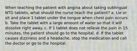 When teaching the patient with angina about taking sublingual NTG tablets, what should the nurse teach the patient? a. Lie or sit and place 1 tablet under the tongue when chest pain occurs. b. Take the tablet with a large amount of water so that it will dissolve right away. c. If 1 tablet does not relieve the pain in 15 minutes, the patient should go to the hospital. d. If the tablet causes dizziness and a headache, stop the medication and call the doctor or go to the hospital.