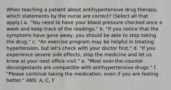 When teaching a patient about antihypertensive drug therapy, which statements by the nurse are correct? (Select all that apply.) a. "You need to have your blood pressure checked once a week and keep track of the readings." b. "If you notice that the symptoms have gone away, you should be able to stop taking the drug." c. "An exercise program may be helpful in treating hypertension, but let's check with your doctor first." d. "If you experience severe side effects, stop the medicine and let us know at your next office visit." e. "Most over-the-counter decongestants are compatible with antihypertensive drugs." f. "Please continue taking the medication, even if you are feeling better." ANS: A, C, F