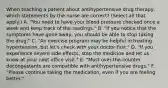 When teaching a patient about antihypertensive drug therapy, which statements by the nurse are correct? (Select all that apply.) A. "You need to have your blood pressure checked once a week and keep track of the readings." B. "If you notice that the symptoms have gone away, you should be able to stop taking the drug." C. "An exercise program may be helpful in treating hypertension, but let's check with your doctor first." D. "If you experience severe side effects, stop the medicine and let us know at your next office visit." E. "Most over-the-counter decongestants are compatible with antihypertensive drugs." F. "Please continue taking the medication, even if you are feeling better."