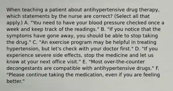 When teaching a patient about antihypertensive drug therapy, which statements by the nurse are correct? (Select all that apply.) A. "You need to have your blood pressure checked once a week and keep track of the readings." B. "If you notice that the symptoms have gone away, you should be able to stop taking the drug." C. "An exercise program may be helpful in treating hypertension, but let's check with your doctor first." D. "If you experience severe side effects, stop the medicine and let us know at your next office visit." E. "Most over-the-counter decongestants are compatible with antihypertensive drugs." F. "Please continue taking the medication, even if you are feeling better."