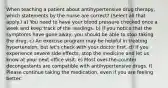 When teaching a patient about antihypertensive drug therapy, which statements by the nurse are correct? (Select all that apply.) a) You need to have your blood pressure checked once a week and keep track of the readings. b) If you notice that the symptoms have gone away, you should be able to stop taking the drug. c) An exercise program may be helpful in treating hypertension, but let's check with your doctor first. d) If you experience severe side effects, stop the medicine and let us know at your next office visit. e) Most over-the-counter decongestants are compatible with antihypertensive drugs. f) Please continue taking the medication, even if you are feeling better.