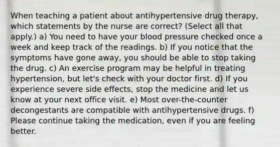 When teaching a patient about antihypertensive drug therapy, which statements by the nurse are correct? (Select all that apply.) a) You need to have your blood pressure checked once a week and keep track of the readings. b) If you notice that the symptoms have gone away, you should be able to stop taking the drug. c) An exercise program may be helpful in treating hypertension, but let's check with your doctor first. d) If you experience severe side effects, stop the medicine and let us know at your next office visit. e) Most over-the-counter decongestants are compatible with antihypertensive drugs. f) Please continue taking the medication, even if you are feeling better.