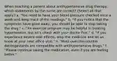 When teaching a patient about antihypertensive drug therapy, which statements by the nurse are correct? (Select all that apply.) a. "You need to have your blood pressure checked once a week and keep track of the readings." b. "If you notice that the symptoms have gone away, you should be able to stop taking the drug." c. "An exercise program may be helpful in treating hypertension, but let's check with your doctor first." d. "If you experience severe side effects, stop the medicine and let us know at your next office visit." e. "Most over-the-counter decongestants are compatible with antihypertensive drugs." f. "Please continue taking the medication, even if you are feeling better."