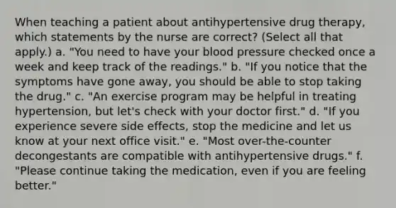 When teaching a patient about antihypertensive drug therapy, which statements by the nurse are correct? (Select all that apply.) a. "You need to have your blood pressure checked once a week and keep track of the readings." b. "If you notice that the symptoms have gone away, you should be able to stop taking the drug." c. "An exercise program may be helpful in treating hypertension, but let's check with your doctor first." d. "If you experience severe side effects, stop the medicine and let us know at your next office visit." e. "Most over-the-counter decongestants are compatible with antihypertensive drugs." f. "Please continue taking the medication, even if you are feeling better."