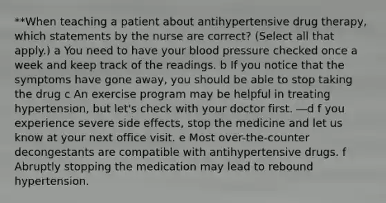 **When teaching a patient about antihypertensive drug therapy, which statements by the nurse are correct? (Select all that apply.) a You need to have your blood pressure checked once a week and keep track of the readings. b If you notice that the symptoms have gone away, you should be able to stop taking the drug c An exercise program may be helpful in treating hypertension, but let's check with your doctor first. ―d f you experience severe side effects, stop the medicine and let us know at your next office visit. e Most over-the-counter decongestants are compatible with antihypertensive drugs. f Abruptly stopping the medication may lead to rebound hypertension.