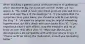 When teaching a patient about antihypertensive drug therapy, which statements by the nurse are correct? (Select all that apply.) A. "You need to have your blood pressure checked once a week and keep track of the readings." B. "If you notice that the symptoms have gone away, you should be able to stop taking the drug." C. "An exercise program may be helpful in treating hypertension, but let's check with your doctor first." D. "If you experience severe side effects, stop the medicine and let us know at your next office visit." E. "Most over-the-counter decongestants are compatible with antihypertensive drugs. F. "Please continue taking the medication, even if you are feeling better."