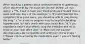 When teaching a patient about antihypertensive drug therapy, which statements by the nurse are correct? (Select all that apply.) a."You need to have your blood pressure checked once a week and keep track of the readings." b."If you notice that the symptoms have gone away, you should be able to stop taking the drug." c."An exercise program may be helpful in treating hypertension, but let's check with your doctor first." d."If you experience severe side effects, stop the medicine and let us know at your next office visit." e."Most over-the-counter decongestants are compatible with antihypertensive drugs." f."Please continue taking the medication, even if you are feeling better."