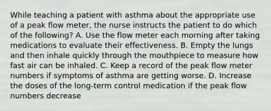 While teaching a patient with asthma about the appropriate use of a peak flow meter, the nurse instructs the patient to do which of the following? A. Use the flow meter each morning after taking medications to evaluate their effectiveness. B. Empty the lungs and then inhale quickly through the mouthpiece to measure how fast air can be inhaled. C. Keep a record of the peak flow meter numbers if symptoms of asthma are getting worse. D. Increase the doses of the long-term control medication if the peak flow numbers decrease