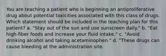 You are teaching a patient who is beginning an antiproliferative drug about potential toxicities associated with this class of drugs. Which statement should be included in the teaching plan for this patient? a. "Stay out of the sun and use sunscreen daily." b. "Eat high-fiber foods and increase your fluid intake." c. "Avoid drinking alcohol and taking acetaminophen." d. "These drugs can cause bleeding at the administration site.