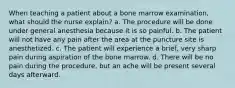 When teaching a patient about a bone marrow examination, what should the nurse explain? a. The procedure will be done under general anesthesia because it is so painful. b. The patient will not have any pain after the area at the puncture site is anesthetized. c. The patient will experience a brief, very sharp pain during aspiration of the bone marrow. d. There will be no pain during the procedure, but an ache will be present several days afterward.