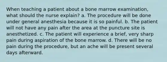 When teaching a patient about a bone marrow examination, what should the nurse explain? a. The procedure will be done under general anesthesia because it is so painful. b. The patient will not have any pain after the area at the puncture site is anesthetized. c. The patient will experience a brief, very sharp pain during aspiration of the bone marrow. d. There will be no pain during the procedure, but an ache will be present several days afterward.