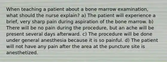 When teaching a patient about a bone marrow examination, what should the nurse explain? a) The patient will experience a brief, very sharp pain during aspiration of the bone marrow. b) There will be no pain during the procedure, but an ache will be present several days afterward. c) The procedure will be done under general anesthesia because it is so painful. d) The patient will not have any pain after the area at the puncture site is anesthetized.