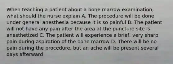 When teaching a patient about a bone marrow examination, what should the nurse explain A. The procedure will be done under general anesthesia because it is so painful B. The patient will not have any pain after the area at the puncture site is anesthetized C. The patient will experience a brief, very sharp pain during aspiration of the bone marrow D. There will be no pain during the procedure, but an ache will be present several days afterward