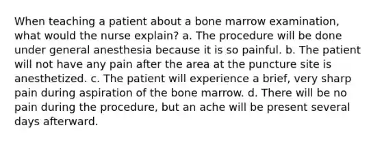 When teaching a patient about a bone marrow examination, what would the nurse explain? a. The procedure will be done under general anesthesia because it is so painful. b. The patient will not have any pain after the area at the puncture site is anesthetized. c. The patient will experience a brief, very sharp pain during aspiration of the bone marrow. d. There will be no pain during the procedure, but an ache will be present several days afterward.