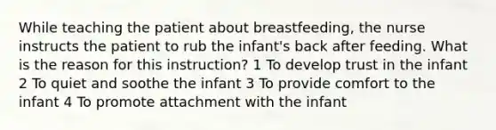 While teaching the patient about breastfeeding, the nurse instructs the patient to rub the infant's back after feeding. What is the reason for this instruction? 1 To develop trust in the infant 2 To quiet and soothe the infant 3 To provide comfort to the infant 4 To promote attachment with the infant