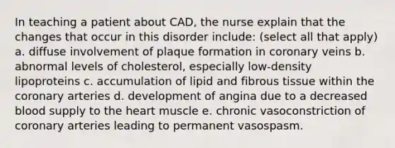 In teaching a patient about CAD, the nurse explain that the changes that occur in this disorder include: (select all that apply) a. diffuse involvement of plaque formation in coronary veins b. abnormal levels of cholesterol, especially low-density lipoproteins c. accumulation of lipid and fibrous tissue within the coronary arteries d. development of angina due to a decreased blood supply to the heart muscle e. chronic vasoconstriction of coronary arteries leading to permanent vasospasm.