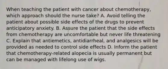 When teaching the patient with cancer about chemotherapy, which approach should the nurse take? A. Avoid telling the patient about possible side effects of the drugs to prevent anticipatory anxiety. B. Assure the patient that the side effects from chemotherapy are uncomfortable but never life threatening C. Explain that antiemetics, antidiarrheal, and analgesics will be provided as needed to control side effects D. Inform the patient that chemotherapy-related alopecia is usually permanent but can be managed with lifelong use of wigs.