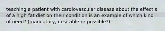 teaching a patient with cardiovascular disease about the effect s of a high-fat diet on their condition is an example of which kind of need? (mandatory, desirable or possible?)