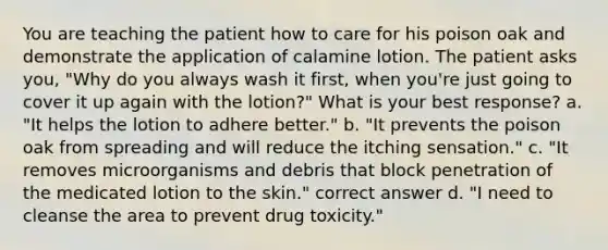 You are teaching the patient how to care for his poison oak and demonstrate the application of calamine lotion. The patient asks you, "Why do you always wash it first, when you're just going to cover it up again with the lotion?" What is your best response? a. "It helps the lotion to adhere better." b. "It prevents the poison oak from spreading and will reduce the itching sensation." c. "It removes microorganisms and debris that block penetration of the medicated lotion to the skin." correct answer d. "I need to cleanse the area to prevent drug toxicity."