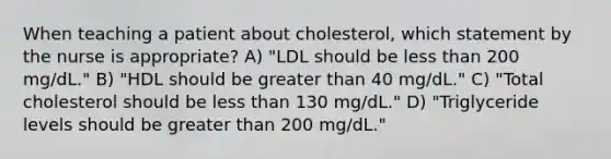 When teaching a patient about cholesterol, which statement by the nurse is appropriate? A) "LDL should be less than 200 mg/dL." B) "HDL should be greater than 40 mg/dL." C) "Total cholesterol should be less than 130 mg/dL." D) "Triglyceride levels should be greater than 200 mg/dL."