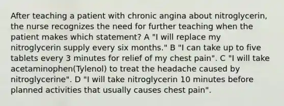 After teaching a patient with chronic angina about nitroglycerin, the nurse recognizes the need for further teaching when the patient makes which statement? A "I will replace my nitroglycerin supply every six months." B "I can take up to five tablets every 3 minutes for relief of my chest pain". C "I will take acetaminophen(Tylenol) to treat the headache caused by nitroglycerine". D "I will take nitroglycerin 10 minutes before planned activities that usually causes chest pain".