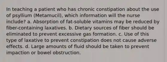 In teaching a patient who has chronic constipation about the use of psyllium (Metamucil), which information will the nurse include? a. Absorption of fat-soluble vitamins may be reduced by fiber-containing laxatives. b. Dietary sources of fiber should be eliminated to prevent excessive gas formation. c. Use of this type of laxative to prevent constipation does not cause adverse effects. d. Large amounts of fluid should be taken to prevent impaction or bowel obstruction.