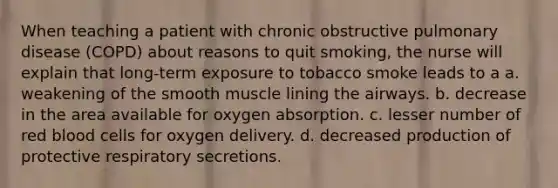 When teaching a patient with chronic obstructive pulmonary disease (COPD) about reasons to quit smoking, the nurse will explain that long-term exposure to tobacco smoke leads to a a. weakening of the smooth muscle lining the airways. b. decrease in the area available for oxygen absorption. c. lesser number of red blood cells for oxygen delivery. d. decreased production of protective respiratory secretions.