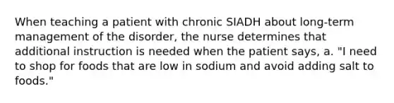 When teaching a patient with chronic SIADH about long-term management of the disorder, the nurse determines that additional instruction is needed when the patient says, a. "I need to shop for foods that are low in sodium and avoid adding salt to foods."