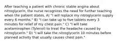 After teaching a patient with chronic stable angina about nitroglycerin, the nurse recognizes the need for further teaching when the patient states, A) "I will replace my nitroglycerin supply every 6 months." B) "I can take up to five tablets every 3 minutes for relief of my chest pain." C) "I will take acetaminophen (Tylenol) to treat the headache caused by nitroglycerin." D) "I will take the nitroglycerin 10 minutes before planned activity that usually causes chest pain."