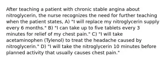 After teaching a patient with chronic stable angina about nitroglycerin, the nurse recognizes the need for further teaching when the patient states, A) "I will replace my nitroglycerin supply every 6 months." B) "I can take up to five tablets every 3 minutes for relief of my chest pain." C) "I will take acetaminophen (Tylenol) to treat the headache caused by nitroglycerin." D) "I will take the nitroglycerin 10 minutes before planned activity that usually causes chest pain."