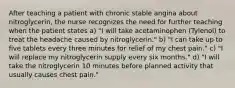 After teaching a patient with chronic stable angina about nitroglycerin, the nurse recognizes the need for further teaching when the patient states a) "I will take acetaminophen (Tylenol) to treat the headache caused by nitroglycerin." b) "I can take up to five tablets every three minutes for relief of my chest pain." c) "I will replace my nitroglycerin supply every six months." d) "I will take the nitroglycerin 10 minutes before planned activity that usually causes chest pain."