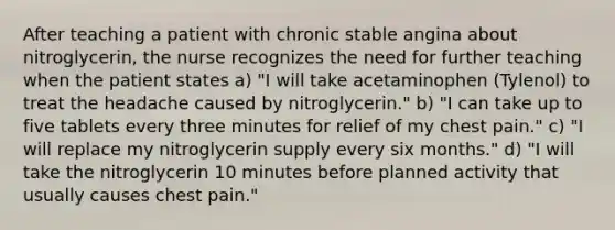 After teaching a patient with chronic stable angina about nitroglycerin, the nurse recognizes the need for further teaching when the patient states a) "I will take acetaminophen (Tylenol) to treat the headache caused by nitroglycerin." b) "I can take up to five tablets every three minutes for relief of my chest pain." c) "I will replace my nitroglycerin supply every six months." d) "I will take the nitroglycerin 10 minutes before planned activity that usually causes chest pain."