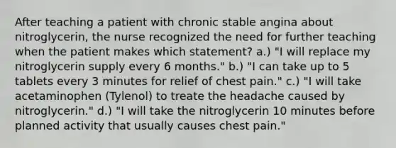 After teaching a patient with chronic stable angina about nitroglycerin, the nurse recognized the need for further teaching when the patient makes which statement? a.) "I will replace my nitroglycerin supply every 6 months." b.) "I can take up to 5 tablets every 3 minutes for relief of chest pain." c.) "I will take acetaminophen (Tylenol) to treate the headache caused by nitroglycerin." d.) "I will take the nitroglycerin 10 minutes before planned activity that usually causes chest pain."