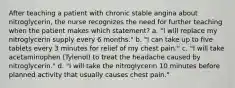 After teaching a patient with chronic stable angina about nitroglycerin, the nurse recognizes the need for further teaching when the patient makes which statement? a. "I will replace my nitroglycerin supply every 6 months." b. "I can take up to five tablets every 3 minutes for relief of my chest pain." c. "I will take acetaminophen (Tylenol) to treat the headache caused by nitroglycerin." d. "I will take the nitroglycerin 10 minutes before planned activity that usually causes chest pain."